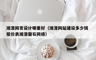 长沙湘潭网页设计哪里好（湘潭网站建设多少钱 报价表湘潭磐石网络）